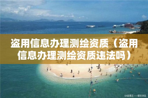 盗用信息办理测绘资质（盗用信息办理测绘资质违法吗）