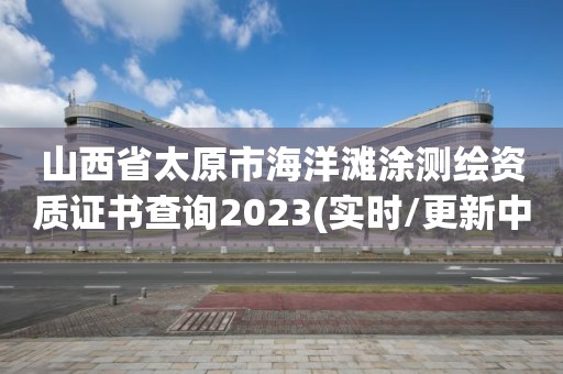 山西省太原市海洋滩涂测绘资质证书查询2023(实时/更新中)