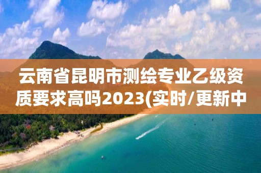 云南省昆明市测绘专业乙级资质要求高吗2023(实时/更新中)