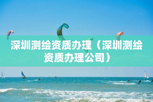 深圳测绘资质办理（深圳测绘资质办理公司）