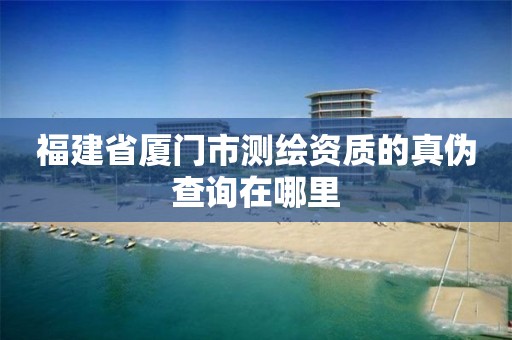 福建省厦门市测绘资质的真伪查询在哪里