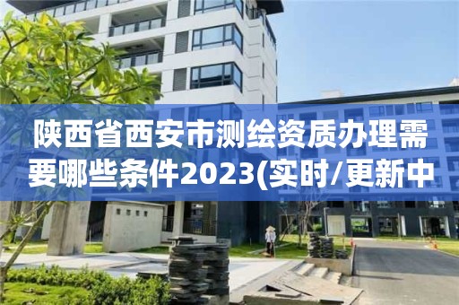 陕西省西安市测绘资质办理需要哪些条件2023(实时/更新中)