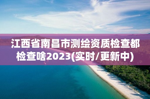 江西省南昌市测绘资质检查都检查啥2023(实时/更新中)