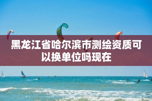 黑龙江省哈尔滨市测绘资质可以换单位吗现在