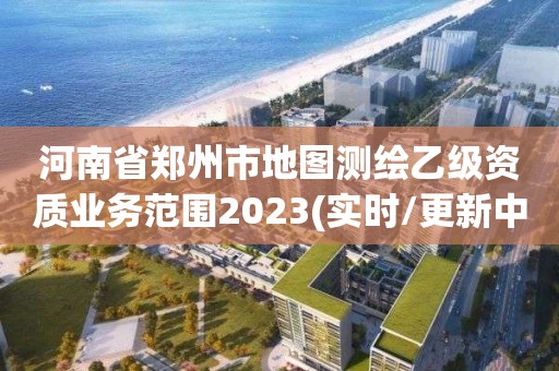 河南省郑州市地图测绘乙级资质业务范围2023(实时/更新中)