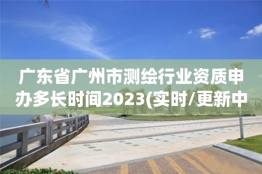 广东省广州市测绘行业资质申办多长时间2023(实时/更新中)