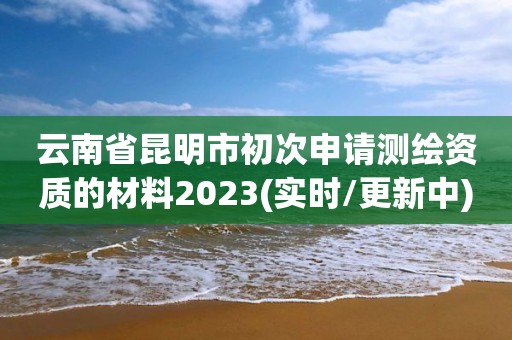 云南省昆明市初次申请测绘资质的材料2023(实时/更新中)