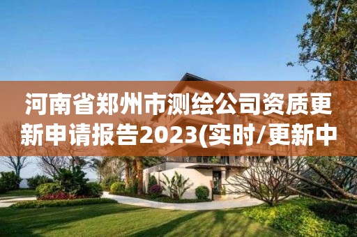 河南省郑州市测绘公司资质更新申请报告2023(实时/更新中)