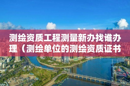 测绘资质工程测量新办找谁办理（测绘单位的测绘资质证书由哪里统一规定）