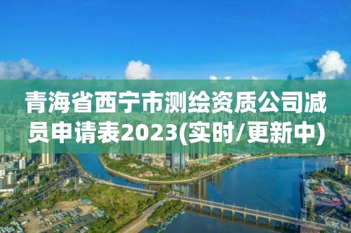 青海省西宁市测绘资质公司减员申请表2023(实时/更新中)