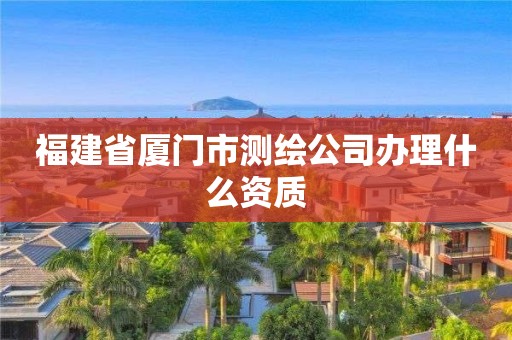 福建省厦门市测绘公司办理什么资质