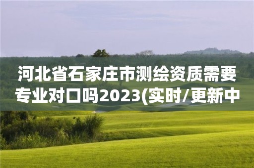 河北省石家庄市测绘资质需要专业对口吗2023(实时/更新中)