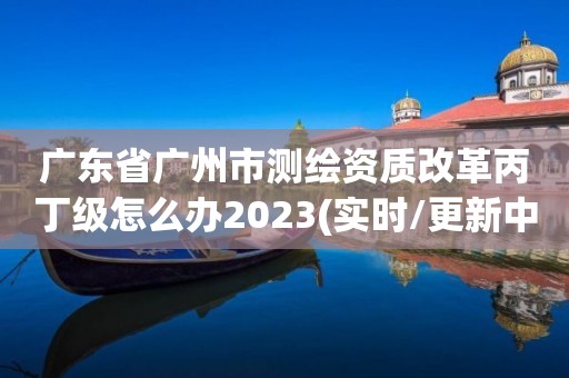 广东省广州市测绘资质改革丙丁级怎么办2023(实时/更新中)