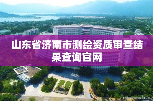 山东省济南市测绘资质审查结果查询官网