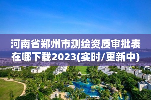 河南省郑州市测绘资质审批表在哪下载2023(实时/更新中)