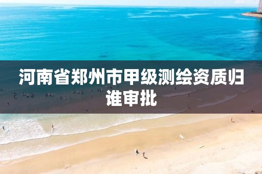 河南省郑州市甲级测绘资质归谁审批