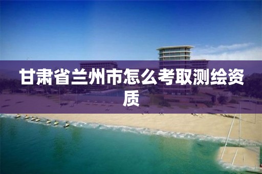 甘肃省兰州市怎么考取测绘资质