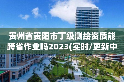 贵州省贵阳市丁级测绘资质能跨省作业吗2023(实时/更新中)