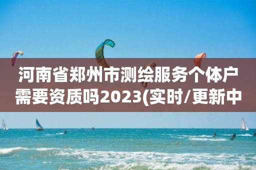 河南省郑州市测绘服务个体户需要资质吗2023(实时/更新中)