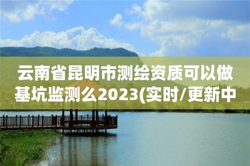 云南省昆明市测绘资质可以做基坑监测么2023(实时/更新中)