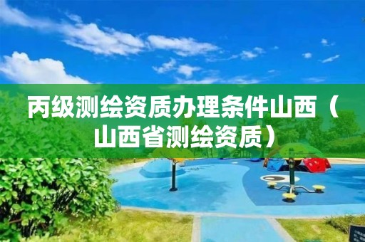 丙级测绘资质办理条件山西（山西省测绘资质）