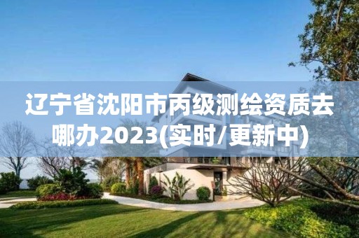 辽宁省沈阳市丙级测绘资质去哪办2023(实时/更新中)