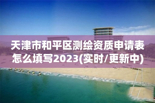 天津市和平区测绘资质申请表怎么填写2023(实时/更新中)