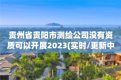 贵州省贵阳市测绘公司没有资质可以开展2023(实时/更新中)