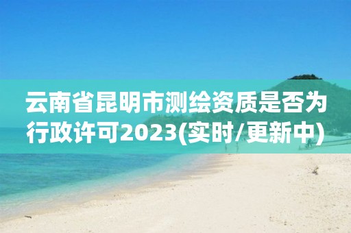 云南省昆明市测绘资质是否为行政许可2023(实时/更新中)