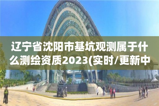 辽宁省沈阳市基坑观测属于什么测绘资质2023(实时/更新中)