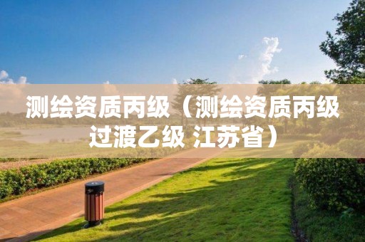 测绘资质丙级（测绘资质丙级过渡乙级 江苏省）