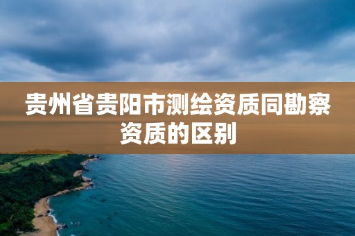 贵州省贵阳市测绘资质同勘察资质的区别