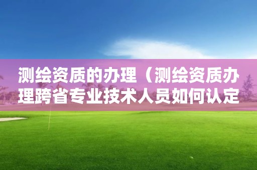 测绘资质的办理（测绘资质办理跨省专业技术人员如何认定）