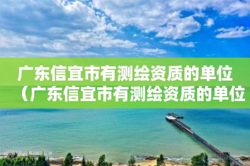 广东信宜市有测绘资质的单位（广东信宜市有测绘资质的单位吗）