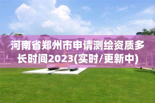 河南省郑州市申请测绘资质多长时间2023(实时/更新中)