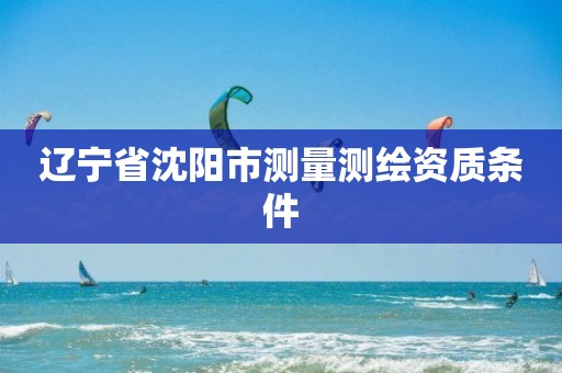 辽宁省沈阳市测量测绘资质条件