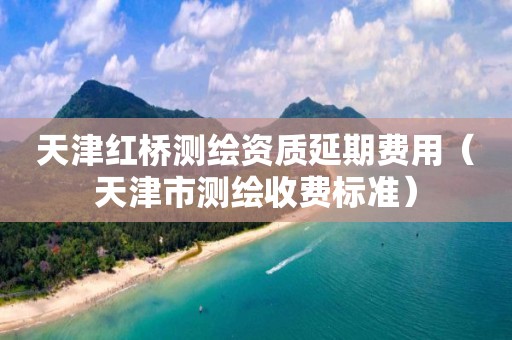 天津红桥测绘资质延期费用（天津市测绘收费标准）