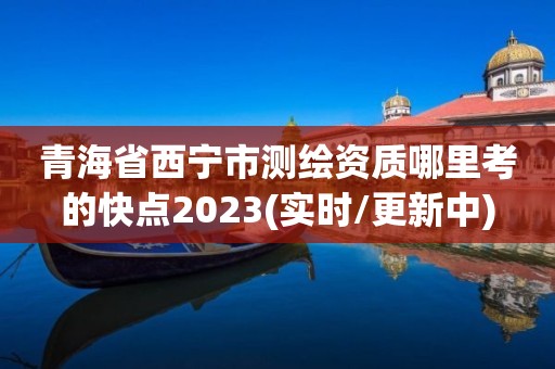 青海省西宁市测绘资质哪里考的快点2023(实时/更新中)