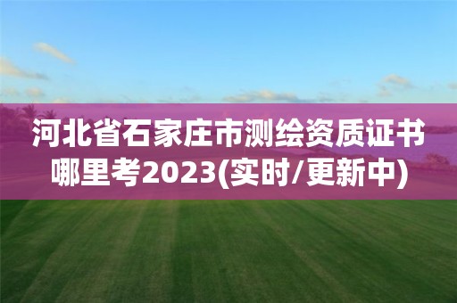 河北省石家庄市测绘资质证书哪里考2023(实时/更新中)