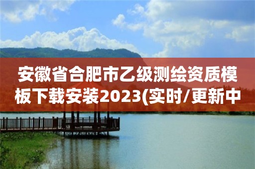 安徽省合肥市乙级测绘资质模板下载安装2023(实时/更新中)