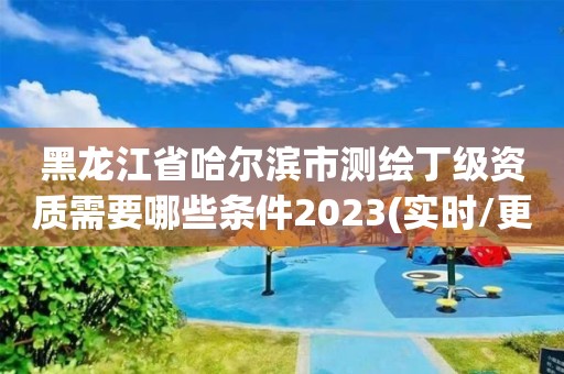 黑龙江省哈尔滨市测绘丁级资质需要哪些条件2023(实时/更新中)