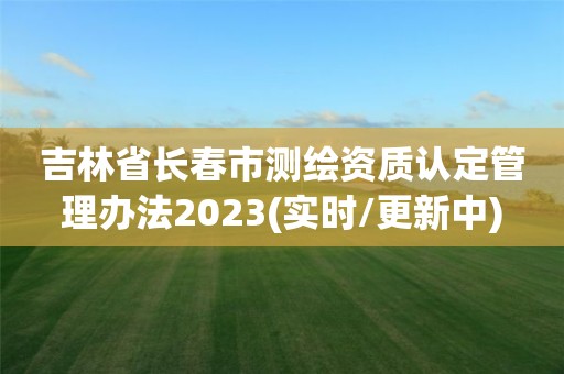 吉林省长春市测绘资质认定管理办法2023(实时/更新中)