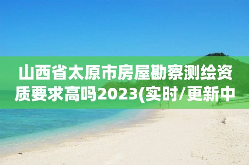 山西省太原市房屋勘察测绘资质要求高吗2023(实时/更新中)