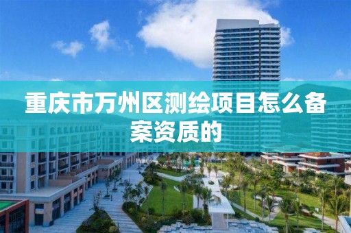 重庆市万州区测绘项目怎么备案资质的