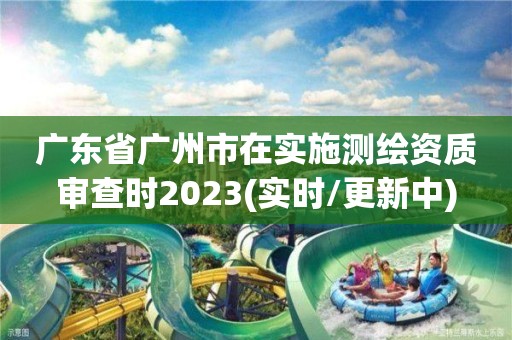 广东省广州市在实施测绘资质审查时2023(实时/更新中)