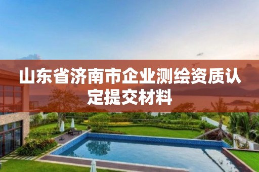 山东省济南市企业测绘资质认定提交材料