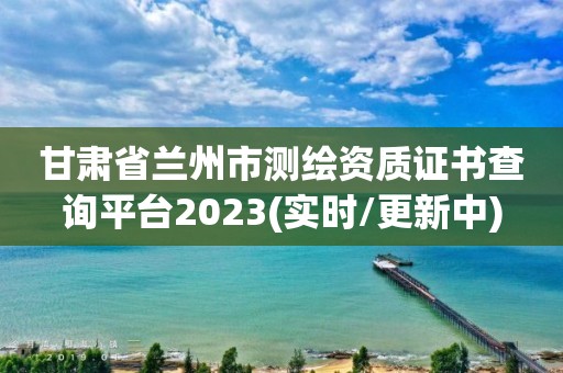 甘肃省兰州市测绘资质证书查询平台2023(实时/更新中)