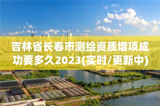 吉林省长春市测绘资质增项成功要多久2023(实时/更新中)