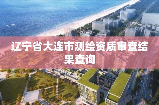 辽宁省大连市测绘资质审查结果查询