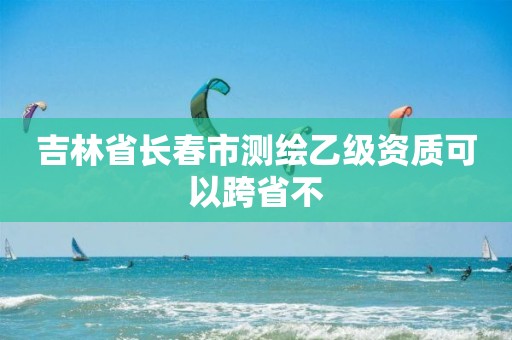 吉林省长春市测绘乙级资质可以跨省不